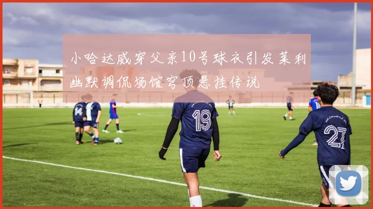 小哈达威穿父亲10号球衣引发莱利幽默调侃场馆穹顶悬挂传说