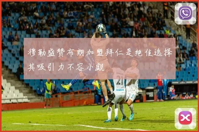 穆勒盛赞布朗加盟拜仁是绝佳选择其吸引力不容小觑