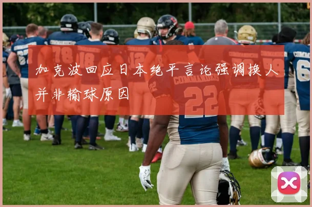 加克波回应日本绝平言论强调换人并非输球原因