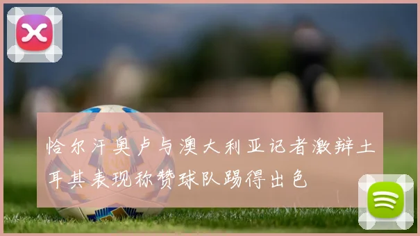 恰尔汗奥卢与澳大利亚记者激辩土耳其表现称赞球队踢得出色