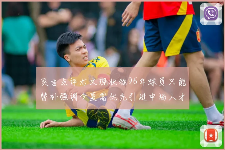 莫吉点评尤文现状称96年球员只能替补强调今夏需优先引进中场人才