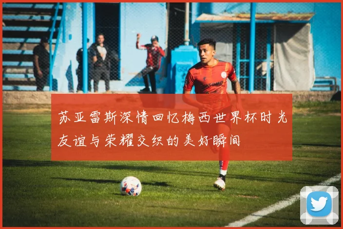 苏亚雷斯深情回忆梅西世界杯时光友谊与荣耀交织的美好瞬间