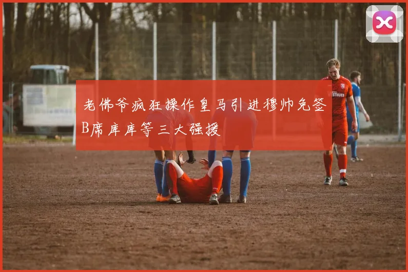 老佛爷疯狂操作皇马引进穆帅免签B席库库等三大强援