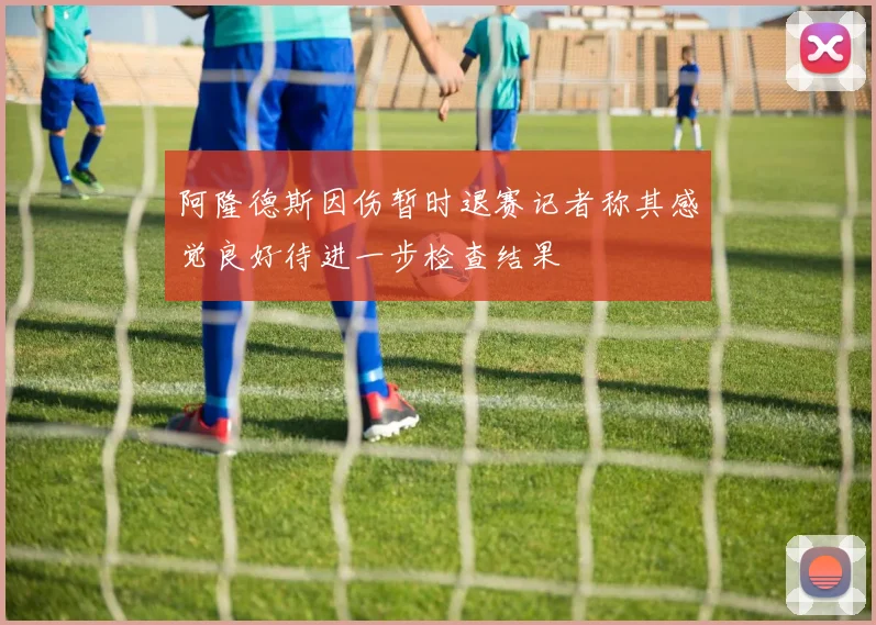 阿隆德斯因伤暂时退赛记者称其感觉良好待进一步检查结果