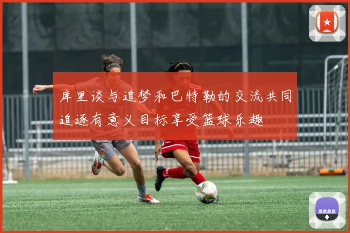 库里谈与追梦和巴特勒的交流共同追逐有意义目标享受篮球乐趣