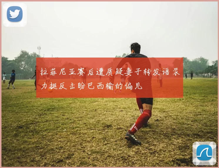 拉菲尼亚赛后遭质疑妻子转发语录力挺反击盼巴西输的偏见