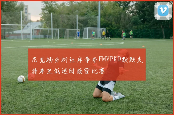尼克杨分析杜库争夺FMVPKD默默支持库里低迷时接管比赛
