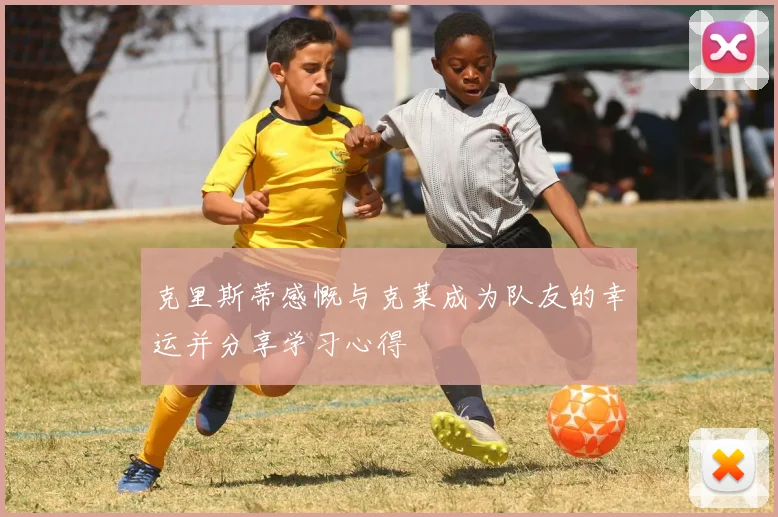 克里斯蒂感慨与克莱成为队友的幸运并分享学习心得