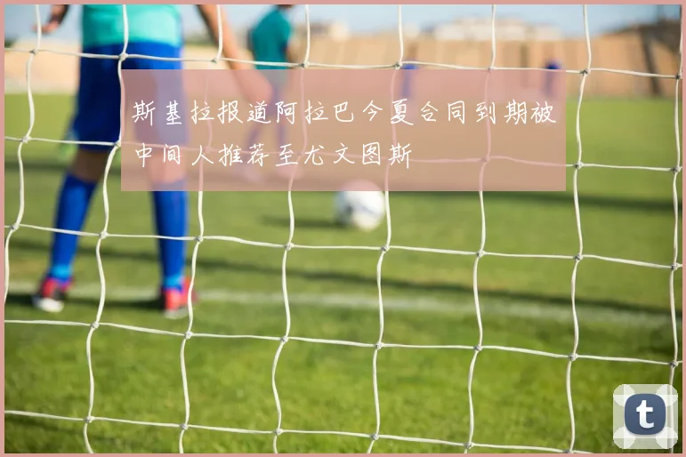 斯基拉报道阿拉巴今夏合同到期被中间人推荐至尤文图斯