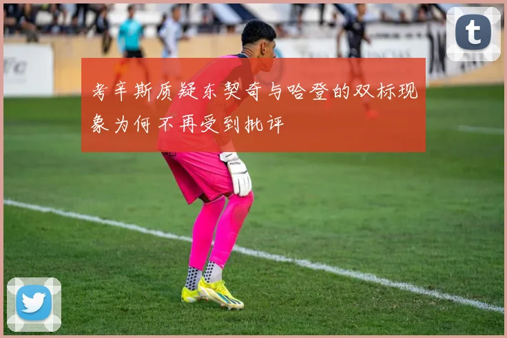 考辛斯质疑东契奇与哈登的双标现象为何不再受到批评