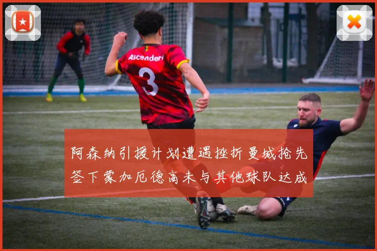 阿森纳引援计划遭遇挫折曼城抢先签下蒙加厄德高未与其他球队达成协议
