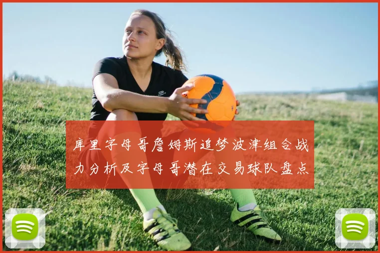 库里字母哥詹姆斯追梦波津组合战力分析及字母哥潜在交易球队盘点