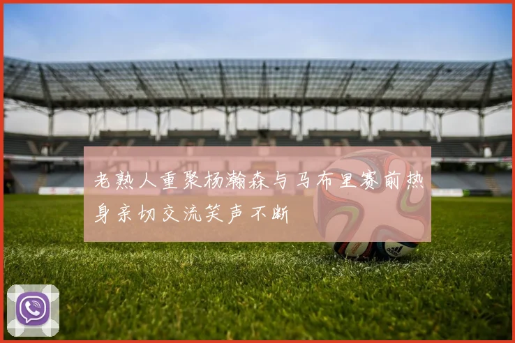 老熟人重聚杨瀚森与马布里赛前热身亲切交流笑声不断