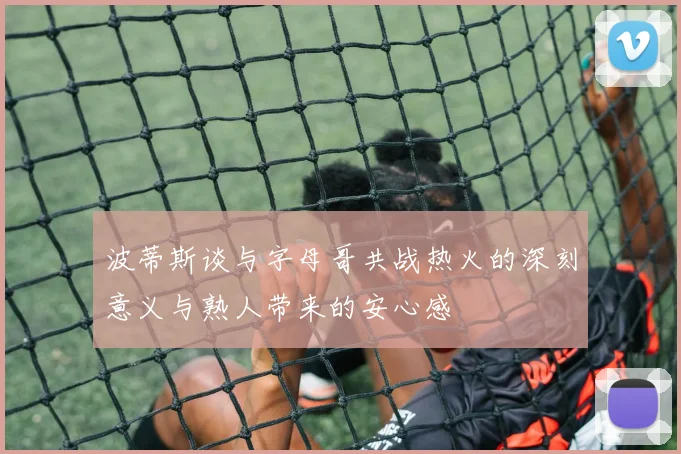 波蒂斯谈与字母哥共战热火的深刻意义与熟人带来的安心感