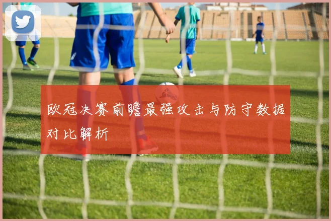欧冠决赛前瞻最强攻击与防守数据对比解析