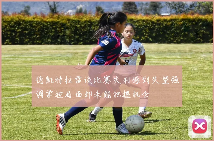 德凯特拉雷谈比赛失利感到失望强调掌控局面却未能把握机会