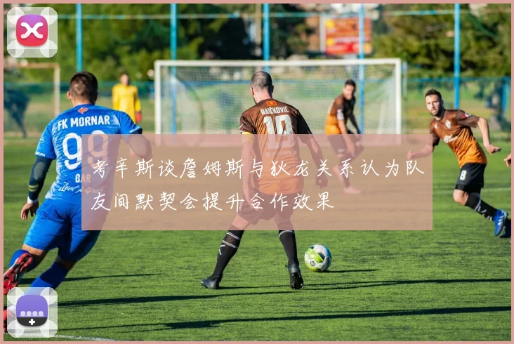 考辛斯谈詹姆斯与狄龙关系认为队友间默契会提升合作效果