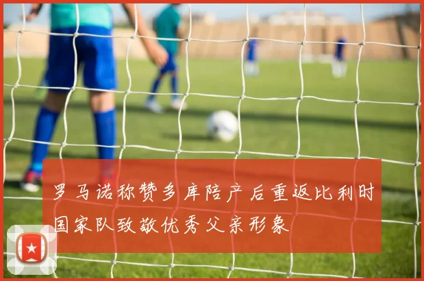 罗马诺称赞多库陪产后重返比利时国家队致敬优秀父亲形象