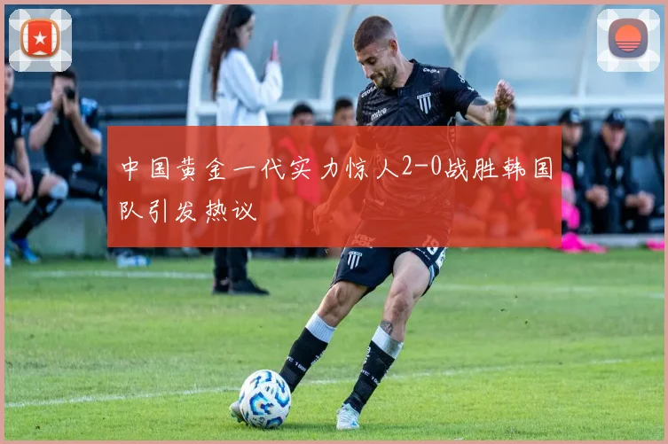 中国黄金一代实力惊人2-0战胜韩国队引发热议